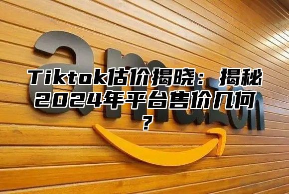 Tiktok估价揭晓：揭秘2024年平台售价几何？