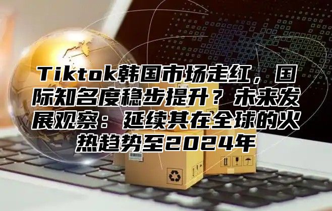 Tiktok韩国市场走红，国际知名度稳步提升？未来发展观察：延续其在全球的火热趋势至2024年