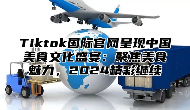 Tiktok国际官网呈现中国美食文化盛宴：聚焦美食魅力，2024精彩继续