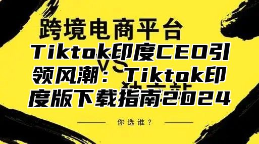 Tiktok印度CEO引领风潮：Tiktok印度版下载指南2024