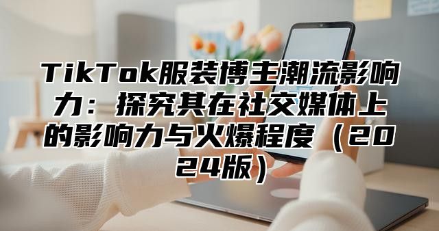 TikTok服装博主潮流影响力：探究其在社交媒体上的影响力与火爆程度（2024版）