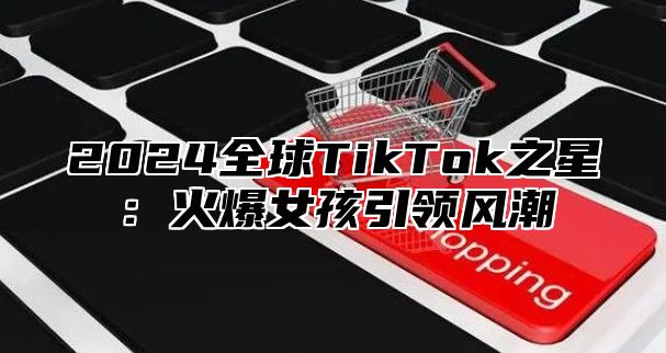 2024全球TikTok之星：火爆女孩引领风潮