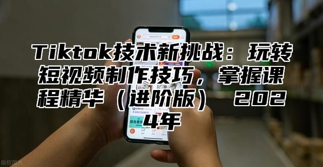 Tiktok技术新挑战：玩转短视频制作技巧，掌握课程精华（进阶版） 2024年