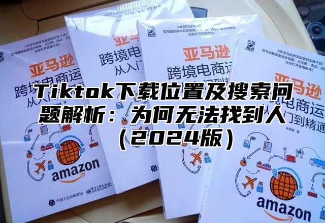 Tiktok下载位置及搜索问题解析：为何无法找到人（2024版）