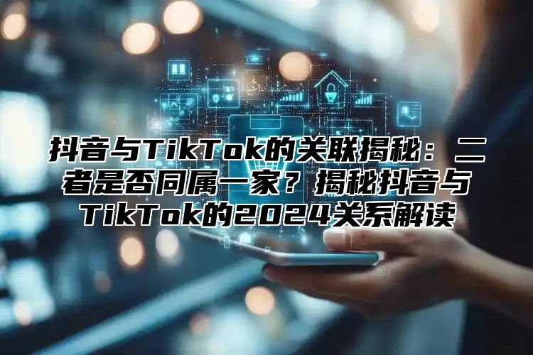 抖音与TikTok的关联揭秘：二者是否同属一家？揭秘抖音与TikTok的2024关系解读