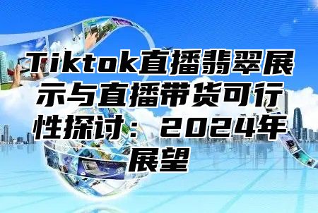 Tiktok直播翡翠展示与直播带货可行性探讨：2024年展望