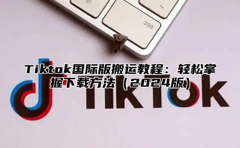 Tiktok国际版搬运教程：轻松掌握下载方法（2024版）