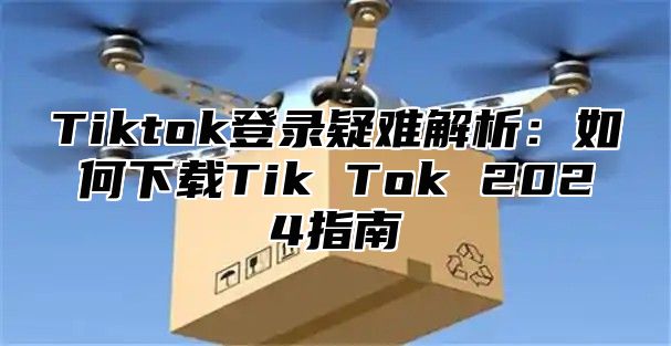 Tiktok登录疑难解析：如何下载Tik Tok 2024指南