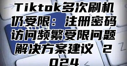 Tiktok多次刷机仍受限：注册密码访问频繁受限问题解决方案建议 2024