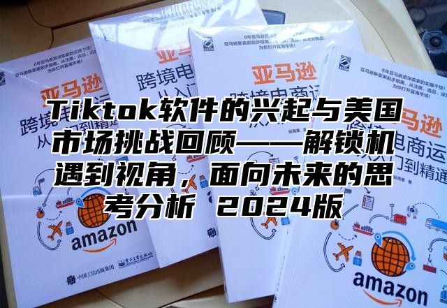 Tiktok软件的兴起与美国市场挑战回顾——解锁机遇到视角，面向未来的思考分析 2024版