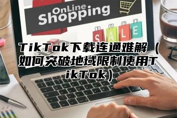 TikTok下载连通难解（如何突破地域限制使用TikTok）