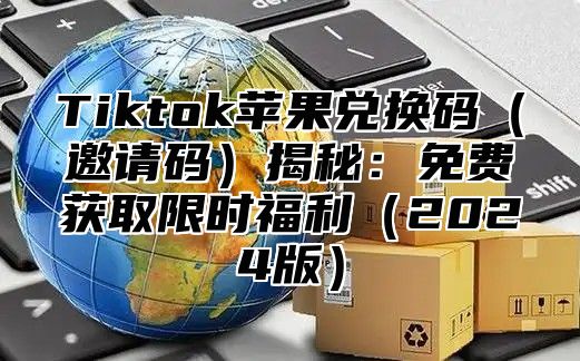 Tiktok苹果兑换码（邀请码）揭秘：免费获取限时福利（2024版）