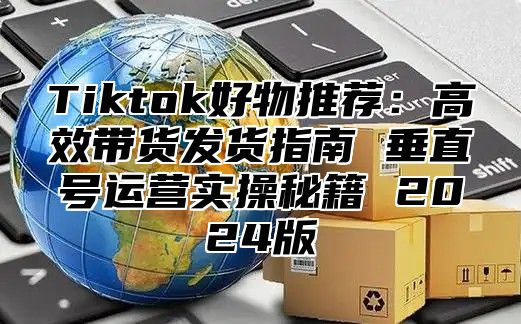 Tiktok好物推荐：高效带货发货指南 垂直号运营实操秘籍 2024版