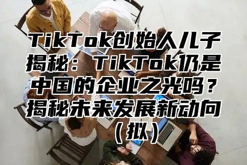 TikTok创始人儿子揭秘：TikTok仍是中国的企业之光吗？揭秘未来发展新动向（拟）