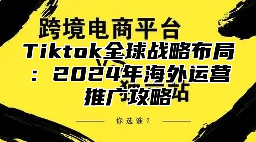 Tiktok全球战略布局：2024年海外运营推广攻略