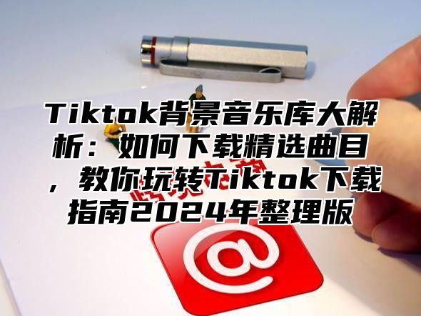 Tiktok背景音乐库大解析：如何下载精选曲目，教你玩转Tiktok下载指南2024年整理版