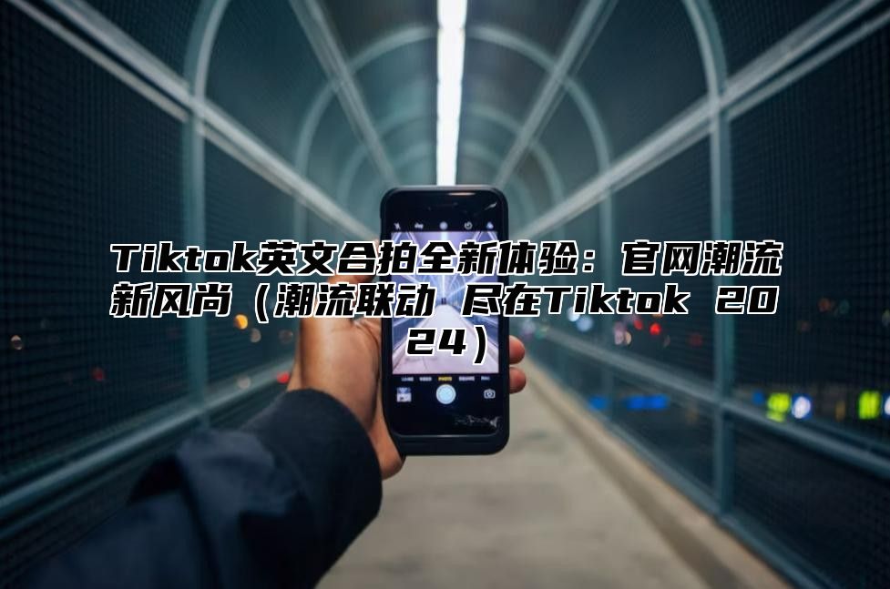 Tiktok英文合拍全新体验：官网潮流新风尚（潮流联动 尽在Tiktok 2024）