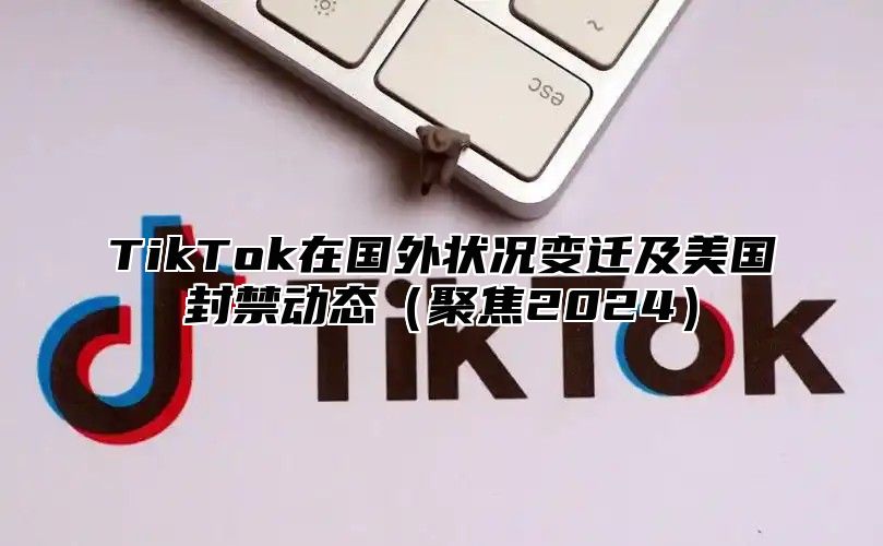 TikTok在国外状况变迁及美国封禁动态（聚焦2024）