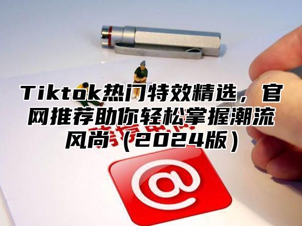 Tiktok热门特效精选，官网推荐助你轻松掌握潮流风尚（2024版）