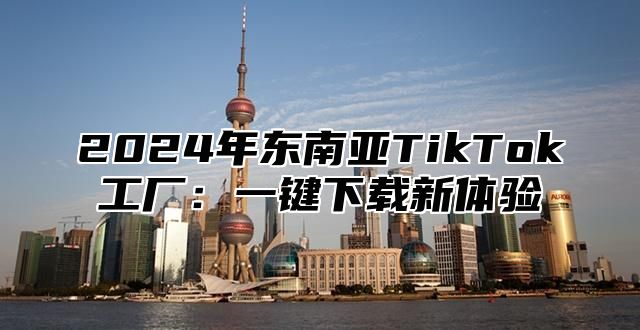 2024年东南亚TikTok工厂：一键下载新体验