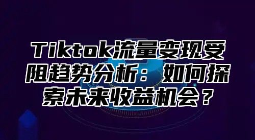 Tiktok流量变现受阻趋势分析：如何探索未来收益机会？