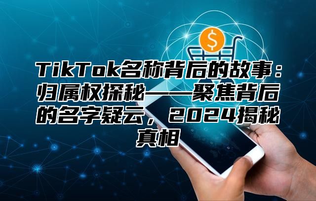 TikTok名称背后的故事：归属权探秘——聚焦背后的名字疑云，2024揭秘真相