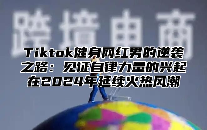 Tiktok健身网红男的逆袭之路：见证自律力量的兴起在2024年延续火热风潮