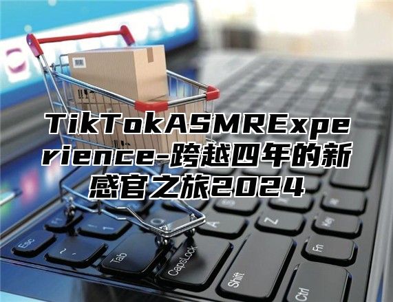 TikTokASMRExperience-跨越四年的新感官之旅2024