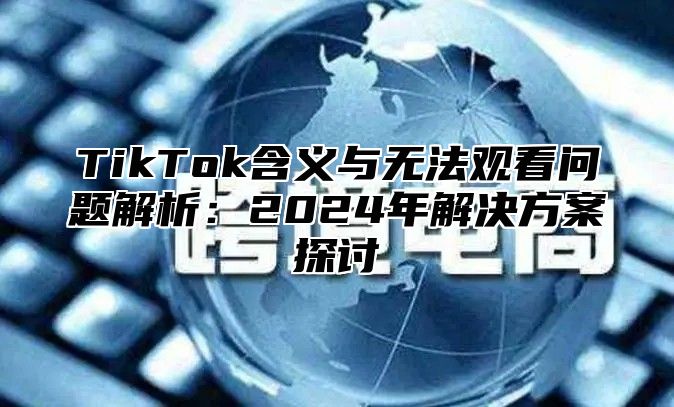 TikTok含义与无法观看问题解析：2024年解决方案探讨