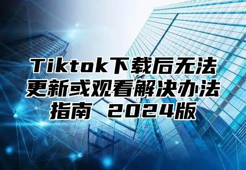 Tiktok下载后无法更新或观看解决办法指南 2024版