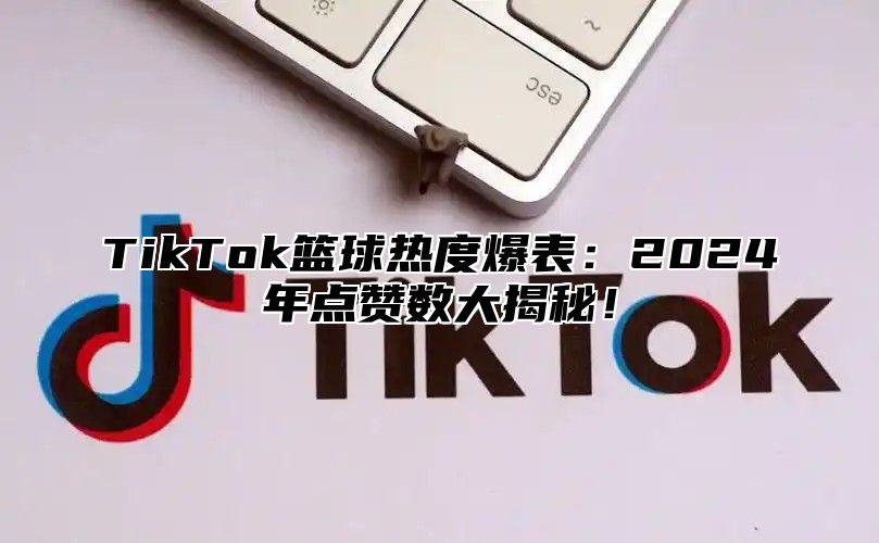 TikTok篮球热度爆表：2024年点赞数大揭秘！