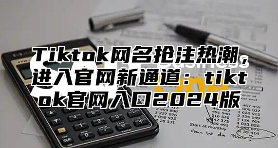 Tiktok网名抢注热潮，进入官网新通道：tiktok官网入口2024版