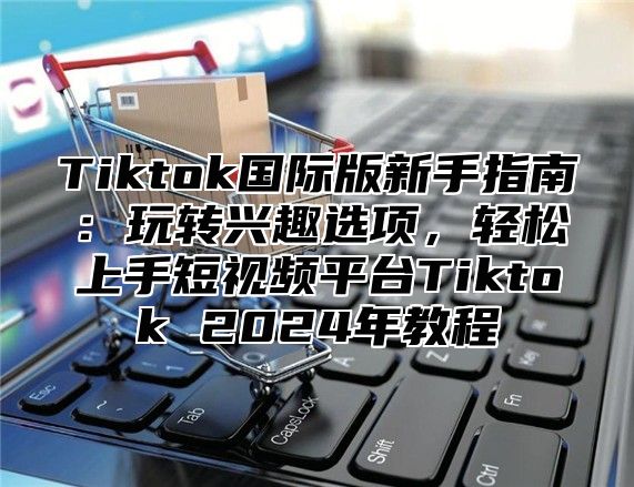 Tiktok国际版新手指南：玩转兴趣选项，轻松上手短视频平台Tiktok 2024年教程