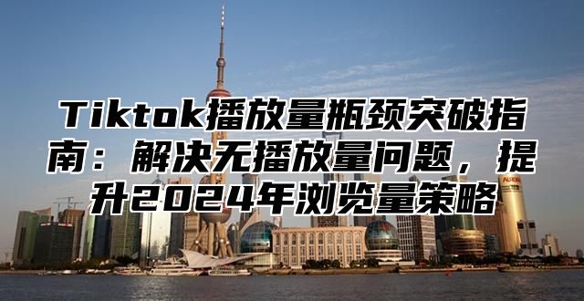 Tiktok播放量瓶颈突破指南：解决无播放量问题，提升2024年浏览量策略