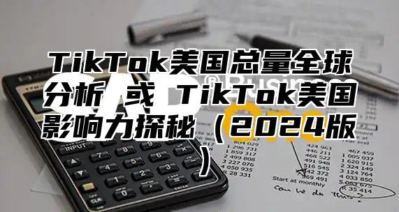 TikTok美国总量全球分析 或 TikTok美国影响力探秘（2024版）