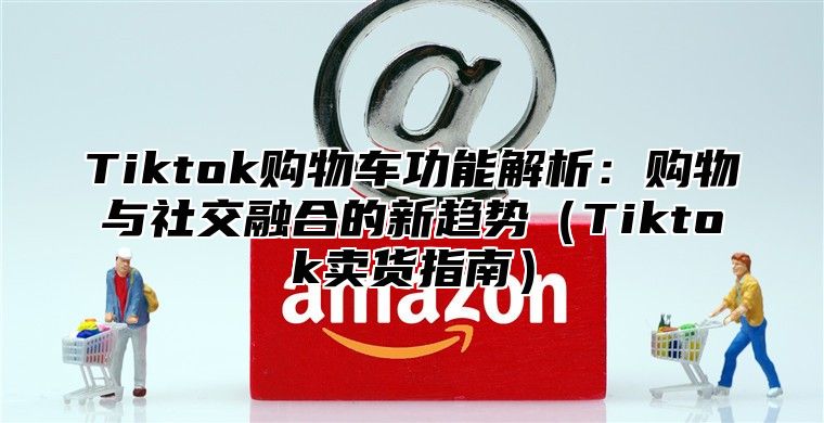 Tiktok购物车功能解析：购物与社交融合的新趋势（Tiktok卖货指南）