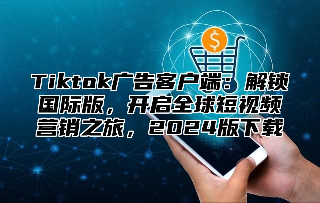 Tiktok广告客户端：解锁国际版，开启全球短视频营销之旅，2024版下载