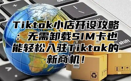 Tiktok小店开设攻略：无需卸载SIM卡也能轻松入驻Tiktok的新商机！