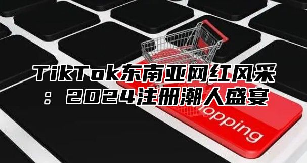 TikTok东南亚网红风采：2024注册潮人盛宴