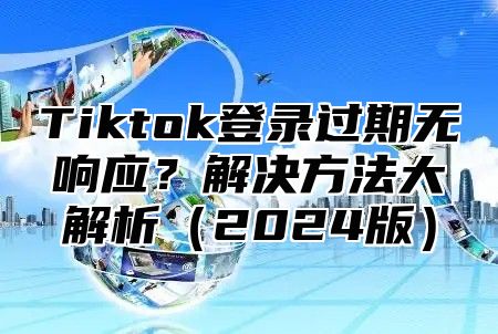 Tiktok登录过期无响应？解决方法大解析（2024版）