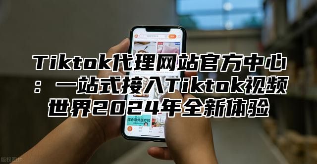 Tiktok代理网站官方中心：一站式接入Tiktok视频世界2024年全新体验