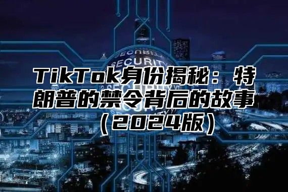 TikTok身份揭秘：特朗普的禁令背后的故事（2024版）