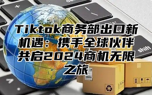 Tiktok商务部出口新机遇：携手全球伙伴共启2024商机无限之旅