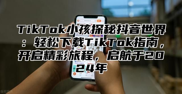 TikTok小孩探秘抖音世界：轻松下载TikTok指南，开启精彩旅程，启航于2024年