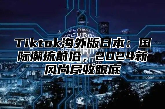 Tiktok海外版日本：国际潮流前沿，2024新风尚尽收眼底