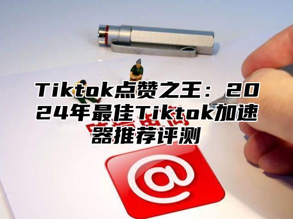 Tiktok点赞之王：2024年最佳Tiktok加速器推荐评测