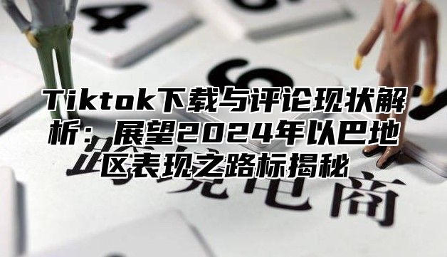 Tiktok下载与评论现状解析：展望2024年以巴地区表现之路标揭秘