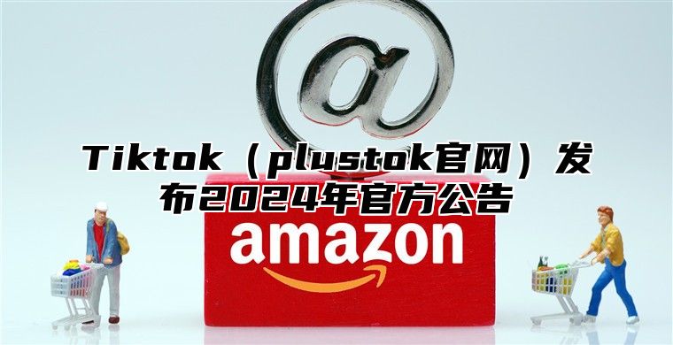 Tiktok（plustok官网）发布2024年官方公告