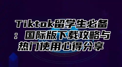 Tiktok留学生必备：国际版下载攻略与热门使用心得分享