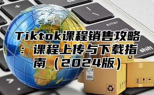 Tiktok课程销售攻略：课程上传与下载指南（2024版）